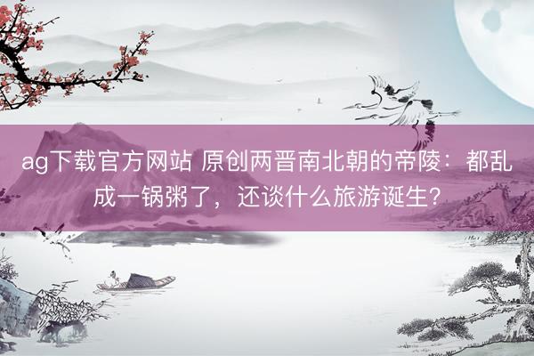 ag下载官方网站 原创两晋南北朝的帝陵:都乱成一锅粥了,还谈什么旅游诞生?