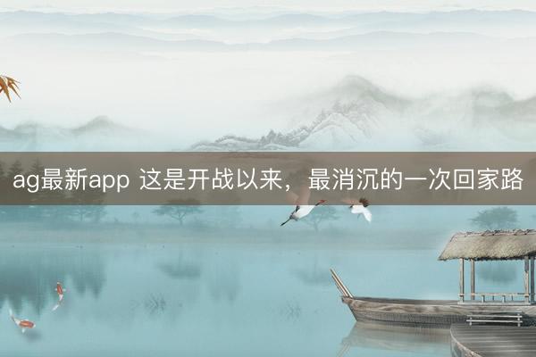 ag最新app 这是开战以来，最消沉的一次回家路