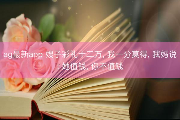 ag最新app 嫂子彩礼十二万, 我一分莫得, 我妈说: 她值钱, 你不值钱