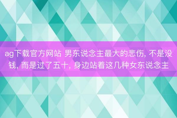 ag下载官方网站 男东说念主最大的悲伤， 不是没钱， 而是过了五十， 身边站着这几种女东说念主